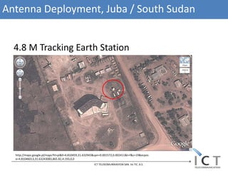 Antenna Deployment, Juba / South Sudan


  4.8 M Tracking Earth Station




  http://maps.google.pl/maps?hl=pl&ll=4.810459,31.632943&spn=0.001572,0.002411&t=f&z=19&ecpos
  e=4.81046013,31.63243083,865.82,4.193,0,0
                                                       ICT TELEKOMUNİKASYON SAN. Ve TIC. A.S.
 
