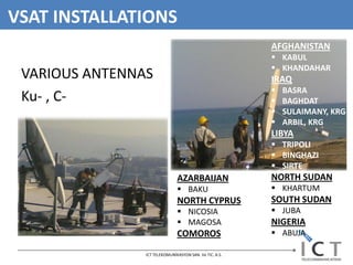 VSAT INSTALLATIONS
                                                         AFGHANISTAN
                                                          KABUL
                                                          KHANDAHAR
 VARIOUS ANTENNAS                                        IRAQ
                                                            BASRA
 Ku- , C-                                                   BAGHDAT
                                                            SULAIMANY, KRG
                                                            ARBIL, KRG
                                                         LIBYA
                                                          TRIPOLI
                                                          BINGHAZI
                                                          SIRTE
                               AZARBAIJAN                NORTH SUDAN
                                BAKU                     KHARTUM
                               NORTH CYPRUS              SOUTH SUDAN
                                NICOSIA                  JUBA
                                MAGOSA                  NIGERIA
                               COMOROS                    ABUJA

                ICT TELEKOMUNİKASYON SAN. Ve TIC. A.S.
 