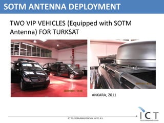 SOTM ANTENNA DEPLOYMENT
 TWO VIP VEHICLES (Equipped with SOTM
 Antenna) FOR TURKSAT




                                           ANKARA, 2011




                  ICT TELEKOMUNİKASYON SAN. Ve TIC. A.S.
 