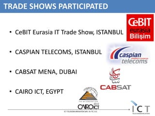 TRADE SHOWS PARTICIPATED

 • CeBIT Eurasia IT Trade Show, ISTANBUL

 • CASPIAN TELECOMS, ISTANBUL

 • CABSAT MENA, DUBAI

 • CAIRO ICT, EGYPT

                      ICT TELEKOMUNİKASYON SAN. Ve TIC. A.S.
 