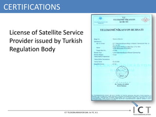 CERTIFICATIONS

 License of Satellite Service
 Provider issued by Turkish
 Regulation Body




                     ICT TELEKOMUNİKASYON SAN. Ve TIC. A.S.
 