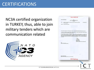CERTIFICATIONS

 NC3A certified organization
 in TURKEY, thus, able to join
 military tenders which are
 communication related




                     ICT TELEKOMUNİKASYON SAN. Ve TIC. A.S.
 