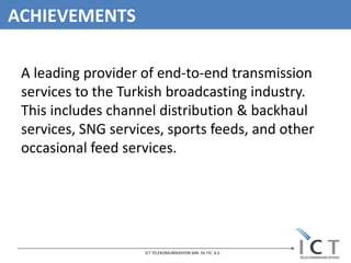 ACHIEVEMENTS

 A leading provider of end-to-end transmission
 services to the Turkish broadcasting industry.
 This includes channel distribution & backhaul
 services, SNG services, sports feeds, and other
 occasional feed services.




                    ICT TELEKOMUNİKASYON SAN. Ve TIC. A.S.
 