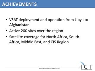 ACHIEVEMENTS

 • VSAT deployment and operation from Libya to
   Afghanistan
 • Active 200 sites over the region
 • Satellite coverage for North Africa, South
   Africa, Middle East, and CIS Region




                   ICT TELEKOMUNİKASYON SAN. Ve TIC. A.S.
 