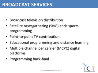 BROADCAST SERVICES

 • Broadcast television distribution
 • Satellite newsgathering (SNG) ands sports
   programming
 • Point-to-point TV contribution
 • Educational programming and distance learning
 • Multiple channel per carrier (MCPC) digital
   platforms
 • Programming back-haul

                    ICT TELEKOMUNİKASYON SAN. Ve TIC. A.S.
 