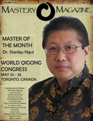 Mastery Magazine 
VOLUME 2 • 2012 May 2012 
Dr. Stanley Ngui 
MASTER OF 
THE MONTH 
WORLD QIGONG 
CONGRESS 
MAY 25 - 28 
TORONTO, CANADA 
Introduction to Tibetan 
Shamanic Qigong 
-Lama Tantrapa- 
Qi Dao Testimonial 
-Ricardo B. Serrano- 
Six Healing Sounds 
-Dr. Stanley Ngui- 
Stay in the Eternal Present 
-Dr. Pedram Shojai- 
The Five Elements and the 
Paramita 
-Adam Holtey- 
3 Reasons Why Your Qigong 
Practice Sucks 
-Marcus Santer- 
 