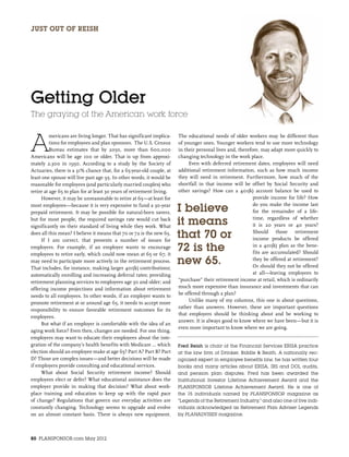 Just out of Reish




Getting Older
The graying of the American work force



A
          mericans are living longer. That has significant implica-    The educational needs of older workers may be different than
          tions for employees and plan sponsors. The U.S. Census       of younger ones. Younger workers tend to use more technology
          Bureau estimates that by 2050, more than 600,000             in their personal lives and, therefore, may adapt more quickly to
Americans will be age 100 or older. That is up from approxi-           changing technology in the work place.
mately 2,300 in 1950. According to a study by the Society of                Even with deferred retirement dates, employees will need
Actuaries, there is a 31% chance that, for a 65-year-old couple, at    additional retirement information, such as how much income
least one spouse will live past age 95. In other words, it would be    they will need in retirement. Furthermore, how much of the
reasonable for employees (and particularly married couples) who        shortfall in that income will be offset by Social Security and
retire at age 65 to plan for at least 30 years of retirement living.   other savings? How can a 401(k) account balance be used to
     However, it may be unreasonable to retire at 65—at least for                                          provide income for life? How
most employees—because it is very expensive to fund a 30-year
prepaid retirement. It may be possible for natural-born savers,        I believe                           do you make the income last
                                                                                                           for the remainder of a life-
but for most people, the required savings rate would cut back
significantly on their standard of living while they work. What
                                                                       it means                            time, regardless of whether
                                                                                                           it is 20 years or 40 years?
does all this mean? I believe it means that 70 or 72 is the new 65.
     If I am correct, that presents a number of issues for
                                                                       that 70 or                          Should those retirement
                                                                                                           income products be offered
employers. For example, if an employer wants to encourage
employees to retire early, which could now mean at 65 or 67, it
                                                                       72 is the                           in a 401(k) plan as the bene-
                                                                                                           fits are accumulated? Should
may need to participate more actively in the retirement process.
That includes, for instance, making larger 401(k) contributions;
                                                                       new 65.                             they be offered at retirement?
                                                                                                           Or should they not be offered
automatically enrolling and increasing deferral rates; providing                                           at all—leaving employees to
retirement planning services to employees age 50 and older; and        “purchase” their retirement income at retail, which is ordinarily
offering income projections and information about retirement           much more expensive than insurance and investments that can
needs to all employees. In other words, if an employer wants to        be offered through a plan?
                                                                            Unlike many of my columns, this one is about questions,
promote retirement at or around age 65, it needs to accept more
                                                                       rather than answers. However, these are important questions
responsibility to ensure favorable retirement outcomes for its
                                                                       that employers should be thinking about and be working to
employees.
                                                                       answer. It is always good to know where we have been—but it is
     But what if an employer is comfortable with the idea of an
                                                                       even more important to know where we are going.
aging work force? Even then, changes are needed. For one thing,
employers may want to educate their employees about the inte-
gration of the company’s health benefits with Medicare … which         Fred Reish is chair of the Financial Services ERISA practice
election should an employee make at age 65? Part A? Part B? Part       at the law firm of Drinker, Biddle & Reath. A nationally rec-
D? Those are complex issues—and better decisions will be made          ognized expert in employee benefits law, he has written four
if employers provide consulting and educational services.              books and many articles about ERISA, IRS and DOL audits,
     What about Social Security retirement income? Should              and pension plan disputes. Fred has been awarded the
employees elect or defer? What educational assistance does the         Institutional Investor Lifetime Achievement Award and the
employer provide in making that decision? What about work-             PLANSPONSOR Lifetime Achievement Award. He is one of
place training and education to keep up with the rapid pace            the 15 individuals named by PLANSPONSOR magazine as
of change? Regulations that govern our everyday activities are         “Legends of the Retirement Industry,” and also one of five indi-
constantly changing. Technology seems to upgrade and evolve            viduals acknowledged as Retirement Plan Adviser Legends
on an almost constant basis. There is always new equipment.            by PLANADVISER magazine.




80 PLANSPONSOR.com May 2012
 