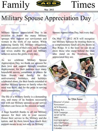 Family                                      May 2012
                                                                           Times
Military Spouse Appreciation Day
Released by Admiral G. Roughead (revised)




Military Spouse appreciation Day is an            Spouse Appreciation Day, but every day.
occasion to honor the many Military
spouses who support our servicemen and            On May 17, 2012 ACS will recognize
women in the work of our nation. While            our Military Spouses by treating them to
balancing family life, Military obligations,      a complimentary lunch at Cebu Bistro in
and often careers of their own, our husbands      Bay Ridge. It is the least we can do to
and wives enable the good our Military            show those who stand behind the ones
achieves across the globe every day.              who stand on the frontlines, how
                                                  appreciated they are.
As we celebrate Military Spouse
Appreciation Day, we thank our spouses for
their love and support through countless
deployments; for their patience over many
household moves, sometimes to places far
from friends and family; for the
anniversaries, birthdays, and holidays
celebrated alone; for their hands extended to
another Military spouse or family when the
need was there; and for the pride in serving
their communities.

The life of a Military family is a demanding
one, and many of its burdens necessarily                               In This Issue
rest with our Military spouses so our service          Director’s Corner…………………..……......…2
                                                       Newcomers’.....………………………..……….2
members can focus on the mission at hand.              ACS Directory...…….….………………………2
                                                       Allergy Kit……...…...……..…………………..4
A huge heartfelt thanks to all our Military            AER Campaign.…..……………………………5
spouses for their role in your success.                AFAP/AFTB…....………………………….......6
Honor their service to the Military and the            MRT……………...…….....................................7
nation, and let them know how much their               FAP/SOS/MFLC.………………........................8
                                                       AVC/ERP/Safety…………………………….....9
support means to us, not only on Military              Relo/Dep/EFMP….……………………….......10
                                                       Calendar..……………………………………..12
 