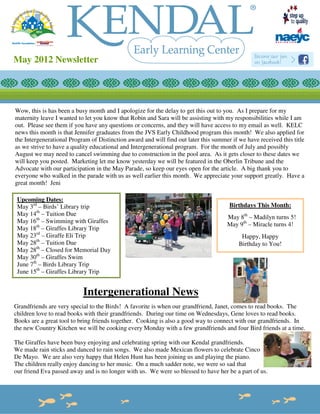 May 2012 Newsletter




Wow, this is has been a busy month and I apologize for the delay to get this out to you. As I prepare for my
maternity leave I wanted to let you know that Robin and Sara will be assisting with my responsibilities while I am
out. Please see them if you have any questions or concerns, and they will have access to my email as well. KELC
news this month is that Jennifer graduates from the JVS Early Childhood program this month! We also applied for
the Intergenerational Program of Distinction award and will find out later this summer if we have received this title
as we strive to have a quality educational and Intergenerational program. For the month of July and possibly
August we may need to cancel swimming due to construction in the pool area. As it gets closer to these dates we
will keep you posted. Marketing let me know yesterday we will be featured in the Oberlin Tribune and the
Advocate with our participation in the May Parade, so keep our eyes open for the article. A big thank you to
everyone who walked in the parade with us as well earlier this month. We appreciate your support greatly. Have a
great month! Jeni

 Upcoming Dates:
 May 3rd – Birds’ Library trip                                                        Birthdays This Month:
 May 14th – Tuition Due
                                                                                     May 8th – Madilyn turns 5!
 May 16th – Swimming with Giraffes
                                                                                     May 9th – Miracle turns 4!
 May 18th – Giraffes Library Trip
 May 23rd – Giraffe Eli Trip                                                               Happy, Happy
 May 28th – Tuition Due                                                                   Birthday to You!
 May 28th – Closed for Memorial Day
 May 30th – Giraffes Swim
 June 7th – Birds Library Trip
 June 15th – Giraffes Library Trip


                           Intergenerational News
Grandfriends are very special to the Birds! A favorite is when our grandfriend, Janet, comes to read books. The
children love to read books with their grandfriends. During our time on Wednesdays, Gene loves to read books.
Books are a great tool to bring friends together. Cooking is also a good way to connect with our grandfriends. In
the new Country Kitchen we will be cooking every Monday with a few grandfriends and four Bird friends at a time.

The Giraffes have been busy enjoying and celebrating spring with our Kendal grandfriends.
We made rain sticks and danced to rain songs. We also made Mexican flowers to celebrate Cinco
De Mayo. We are also very happy that Helen Hunt has been joining us and playing the piano.
The children really enjoy dancing to her music. On a much sadder note, we were so sad that
our friend Eva passed away and is no longer with us. We were so blessed to have her be a part of us.
 