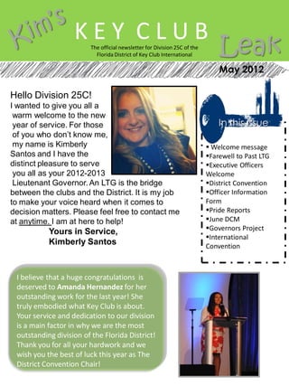 KEY CLUB
                         The official newsletter for Division 25C of the
                           Florida District of Key Club International          Leak
                                                                               May 2012

Hello Division 25C!
I wanted to give you all a
 warm welcome to the new
 year of service. For those                                                    In this issue
 of you who don’t know me,
 my name is Kimberly                                                        Welcome message
Santos and I have the                                                      Farewell to Past LTG
distinct pleasure to serve                                                 Executive Officers
 you all as your 2012-2013                                                 Welcome
 Lieutenant Governor. An LTG is the bridge                                 District Convention
between the clubs and the District. It is my job                           Officer Information
to make your voice heard when it comes to                                  Form
decision matters. Please feel free to contact me                           Pride Reports
at anytime. I am at here to help!                                          June DCM
                                                                           Governors Project
           Yours in Service,
                                                                           International
           Kimberly Santos                                                 Convention



 I believe that a huge congratulations is
 deserved to Amanda Hernandez for her
 outstanding work for the last year! She
 truly embodied what Key Club is about.
 Your service and dedication to our division
 is a main factor in why we are the most
 outstanding division of the Florida District!
 Thank you for all your hardwork and we
 wish you the best of luck this year as The
 District Convention Chair!
 