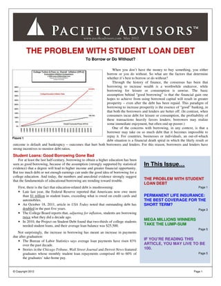 THE PROBLEM WITH STUDENT LOAN DEBT
                                                   To Borrow or Do Without?

                                                                When you don’t have the money to buy something, you either
                                                            borrow or you do without. So what are the factors that determine
                                                            whether it’s best to borrow or do without?
                                                                Through the history of finance, the consensus has been that
                                                            borrowing to increase wealth is a worthwhile endeavor, while
                                                            borrowing for leisure or consumption is unwise. The basic
                                                            assumption behind “good borrowing” is that the financial gain one
                                                            hopes to achieve from using borrowed capital will result in greater
                                                            prosperity – even after the debt has been repaid. This paradigm of
                                                            borrowing to increase prosperity is the essence of “good” banking, in
                                                            that both the borrowers and lenders are better off. (In contrast, when
                                                            consumers incur debt for leisure or consumption, the profitability of
                                                            these transactions heavily favors lenders; borrowers may realize
                                                            some immediate enjoyment, but often end up poorer.)
                                                                One of the concerns with borrowing, in any context, is that a
                                                            borrower may take on so much debt that it becomes impossible to
Figure 1
                                                            repay it. For countries, businesses or individuals, an out-of-whack
                                                            debt situation is a financial death spiral in which the likely result or
outcome is default and bankruptcy – outcomes that hurt both borrowers and lenders. For this reason, borrowers and lenders have
strong incentives to monitor debt ratios.
Student Loans: Good Borrowing Gone Bad
    For at least the last half-century, borrowing to obtain a higher education has been
seen as good borrowing, because of the assumption (strongly supported by statistical      In This Issue…
evidence) that a degree will lead to higher income and greater financial opportunity.
But too much debt or not enough earnings can undo the good idea of borrowing for a
college education. And today, the numbers and anecdotal evidence strongly suggest
that the fundamentals of educational borrowing are trending toward trouble.               THE PROBLEM WITH STUDENT
                                                                                          LOAN DEBT
   First, there is the fact that education-related debt is mushrooming:                                                      Page 1
   • Late last year, the Federal Reserve reported that Americans now owe more
      than $1 trillion in student loans, exceeding what is owed on credit cards and       PERMANENT LIFE INSURANCE:
      automobiles.                                                                        THE BEST COVERAGE FOR THE
   • An October 18, 2011, article in USA Today noted that outstanding debt has            SHORT TERM?
      doubled in the past five years.                                                                                        Page 3
   • The College Board reports that, adjusting for inflation, students are borrowing
      twice what they did a decade ago.
   • In 2010, the Project on Student Debt found that two-thirds of college students
                                                                                          MEGA MILLIONS WINNERS
      needed student loans, and their average loan balance was $25,500.                   TAKE THE LUMP-SUM
                                                                                                                             Page 5
   Not surprisingly, the increase in borrowing has meant an increase in payments
due after graduation:
   • The Bureau of Labor Statistics says average loan payments have risen 83%             IF YOU’RE READING THIS
       over the past decade.                                                              ARTICLE, YOU MAY LIVE TO BE
   • Stories in the Chicago Tribune, Wall Street Journal and Detroit News featured        100.
       graduates whose monthly student loan repayments comprised 40 to 60% of                                                Page 5
       the graduates’ take-home pay.


© Copyright 2012                                                                                                          Page 1
 