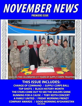 NOVEMBER NEWS        PREMIERE ISSUE




 NAVELSG FWD CELEBRATES 217 YEARS OF SUPPLY CORPS TRADITION

            THIS ISSUE INCLUDES:
    CHANGE OF COMMAND / SUPPLY CORPS BALL
         TOP SHOTS / BLACK HISTORY MONTH
   THE STARS COME OUT TO SEE THE SAILORS SHINE
    RUNNING FOR A CAUSE / TOBY KEITH CONCERT
     A FAMILY UNITED / FRIDAY MORNING FRENZY
 COMPANY AWARDS / GOOD MORNING AFGHANISTAN
                          AND MORE
 