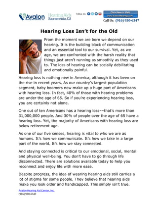 Hearing Loss Isn’t for the Old
                      From the moment we are born we depend on our
                      hearing. It is the building block of communication
                      and an essential tool to our survival. Yet, as we
                      age, we are confronted with the harsh reality that
                      things just aren’t running as smoothly as they used
                      to. The loss of hearing can be socially debilitating
                      and emotionally painful.

Hearing loss is nothing new in America, although it has been on
the rise in recent years. As our country’s largest population
segment, baby boomers now make up a huge part of Americans
with hearing loss. In fact, 40% of those with hearing problems
are under the age of 65. So if you’re experiencing hearing loss,
you are certainly not alone.

One out of ten Americans has a hearing loss––that’s more than
31,000,000 people. And 30% of people over the age of 65 have a
hearing loss. Yet, the majority of Americans with hearing loss are
below retirement age.

As one of our five senses, hearing is vital to who we are as
humans. It’s how we communicate. It’s how we take in a large
part of the world. It’s how we stay connected.

And staying connected is critical to our emotional, social, mental
and physical well-being. You don’t have to go through life
disconnected. There are solutions available today to help you
reconnect and enjoy life with more ease.

Despite progress, the idea of wearing hearing aids still carries a
lot of stigma for some people. They believe that hearing aids
make you look older and handicapped. This simply isn’t true.
Avalon Hearing Aid Center, Inc.
(916) 930-6347
 