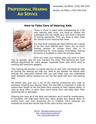Annandale, VA Office: (703) 349-7333

                                                 Reston, VA Office: (703) 349-4746




             How to Take Care of Hearing Aids
                        There is much to learn when transitioning to a life
                       with hearing aids. First, you have to choose the
                       audiologist who will handle your care from a long list
                       of hearing specialists. Then you have to learn what
                       the results of your hearing test mean.

                       You may think choosing the right hearing aid is going
                       to be the most difficult part. There are so many
                       hearing devices to choose from that it is
                       overwhelming for many people. Fortunately, hearing
                       aid advice is available to make the process easier.

                        Once you have your hearing aids, you have to learn
how to operate, care for and maintain the units. This becomes the most
difficult adjustment for many people, especially those who aren’t used to
working with electronic gadgets.

Your hearing aid provider is a good resource to start with. He should be able
to provide the hearing aid help you need to get started. He should walk
through the instruction manual with you and make sure you understand
basic operation before sending you out into the world with your new hearing
aids.

He should also give you a list of the hearing accessories you need to
purchase. Keeping your devices clean, dry and safe is important in order to
extend their length of life and keep them working to their highest ability. A
case to keep them in when they aren’t being worn will keep them from
becoming lost or damaged.

Cleaning kits have all of the tools and solutions you’ll need for maintenance.
A humidifier will help keep them dry. Many people buy special lotion to
protect their ears from becoming dry or irritated. Extra batteries are
essential to avoid last minute trips to the store to buy new ones.



                        Website : Affordable-Hearing-Care.com
                         Blog : Hearing-Aids-Annandale-VA
                           Blog : Hearing-Aids-Reston-VA
 