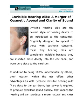 Invisible Hearing Aids: A Merger of
Cosmetic Appeal and Clarity of Sound

                   Invisible   hearing      aids    are    the
                   newest style of hearing device to
                   be introduced to the consumer.
                   Originally designed to appeal to
                   those     with    cosmetic      concerns,
                   these     tiny    hearing       aids    are
                   completely invisible because they
are inserted more deeply into the ear canal and
worn very close to the eardrum.


In addition to being 100% undetectable by others,
their   location    within     the    ear    offers       other
advantages as well. Because invisible hearing aids
fit so close to the ear drum, less power is required
to produce excellent sound quality. That means the
hearing aid can produce a more natural and clear
 