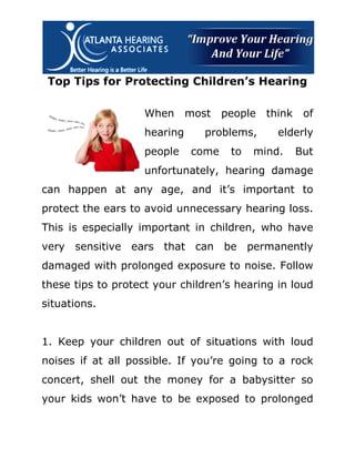 Top Tips for Protecting Children’s Hearing

                    When      most   people   think    of
                    hearing      problems,      elderly
                    people    come    to   mind.      But
                    unfortunately, hearing damage
can happen at any age, and it’s important to
protect the ears to avoid unnecessary hearing loss.
This is especially important in children, who have
very sensitive ears that can be permanently
damaged with prolonged exposure to noise. Follow
these tips to protect your children’s hearing in loud
situations.


1. Keep your children out of situations with loud
noises if at all possible. If you’re going to a rock
concert, shell out the money for a babysitter so
your kids won’t have to be exposed to prolonged
 
