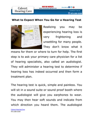 What to Expect When You Go for a Hearing Test

                        Realizing     you    may    be
                        experiencing hearing loss is
                        very        frightening    and
                        unsettling for many people.
                        They don't know what it
means for them or where to turn for help. The first
step is to ask your primary care physician for a list
of hearing specialists, also called an audiologist.
They will administer a hearing test to determine if
hearing loss has indeed occurred and then form a
treatment plan.


The hearing test is quick, simple and painless. You
will sit in a sound suite or sound proof booth where
the audiologist will give you earphones to wear.
You may then hear soft sounds and indicate from
which direction you heard them. The audiologist
Calvert Hearing Care
972-200-3339
 