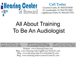 Call Today
                                                  Coconut Creek, FL 954-633-8630
                                                  Ft. Lauderdale, FL 954-573-2943
                                                 Lighthouse Point, FL 954-633-7374




                All About Training
               To Be An Audiologist

3170 N. Federal Hwy., Ste.    208 5975 N Federal Highway       4887 Coconut Creek Parkway
Lighthouse Point, FL 33064    Ft. Lauderdale, Florida, 33308   Coconut Creek, Florida, 33063
                           Website: www.HearingToday.com
                   Blog: www.Hearing-Aids-Lighthouse-Point-FL.com
                    Blog: www.Hearing-Aids-Ft-Lauderdale-FL.com
                    Blog: www.Hearing-Aids-Coconut-Creek-FL.com
 