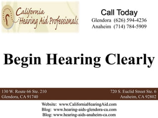 Call Today
                                              Glendora (626) 594-4236
                                              Anaheim (714) 784-5909




Begin Hearing Clearly
130 W. Route 66 Ste. 210                               720 S. Euclid Street Ste. 6
Glendora, CA 91740                                          Anaheim, CA 92802
                     Website: www.CaliforniaHearingAid.com
                     Blog: www.hearing-aids-glendora-ca.com
                     Blog: www.hearing-aids-anaheim-ca.com
 