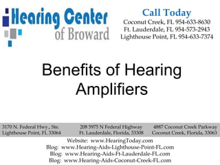 Call Today
                                                  Coconut Creek, FL 954-633-8630
                                                  Ft. Lauderdale, FL 954-573-2943
                                                 Lighthouse Point, FL 954-633-7374




                 Benefits of Hearing
                    Amplifiers

3170 N. Federal Hwy., Ste.    208 5975 N Federal Highway       4887 Coconut Creek Parkway
Lighthouse Point, FL 33064    Ft. Lauderdale, Florida, 33308   Coconut Creek, Florida, 33063
                           Website: www.HearingToday.com
                   Blog: www.Hearing-Aids-Lighthouse-Point-FL.com
                    Blog: www.Hearing-Aids-Ft-Lauderdale-FL.com
                    Blog: www.Hearing-Aids-Coconut-Creek-FL.com
 