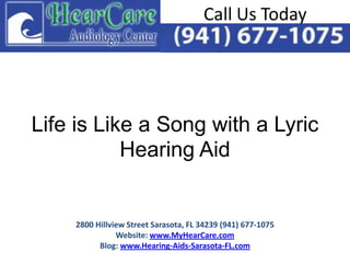 Call Us Today




Life is Like a Song with a Lyric
           Hearing Aid


    2800 Hillview Street Sarasota, FL 34239 (941) 677-1075
               Website: www.MyHearCare.com
          Blog: www.Hearing-Aids-Sarasota-FL.com
 