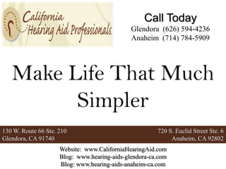 Call Today
                                              Glendora (626) 594-4236
                                              Anaheim (714) 784-5909




   Make Life That Much
         Simpler
130 W. Route 66 Ste. 210                               720 S. Euclid Street Ste. 6
Glendora, CA 91740                                          Anaheim, CA 92802
                     Website: www.CaliforniaHearingAid.com
                     Blog: www.hearing-aids-glendora-ca.com
                     Blog: www.hearing-aids-anaheim-ca.com
 