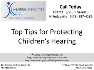 Call Today
                                                Atlanta (770) 574-4819
                                              Milledgeville (478) 387-4186



          Top Tips for Protecting
            Children’s Hearing
                               Website: www.HearAtlanta.com
                           Blog: www.Hearing-Aids-Atlanta-GA.com
                        Blog: www.Hearing-Aids-Milledgeville-GA.com
111 Fieldstone Drive Suite 106                              1713 Mt. Vernon Road, Suite #3
Milledgeville GA                                                         Atlanta GA 30338
 