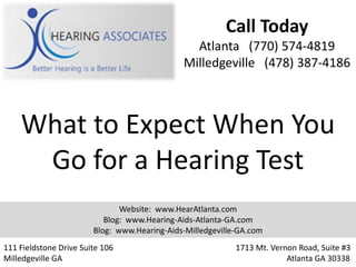 Call Today
                                                Atlanta (770) 574-4819
                                              Milledgeville (478) 387-4186



    What to Expect When You
     Go for a Hearing Test
                               Website: www.HearAtlanta.com
                           Blog: www.Hearing-Aids-Atlanta-GA.com
                        Blog: www.Hearing-Aids-Milledgeville-GA.com
111 Fieldstone Drive Suite 106                              1713 Mt. Vernon Road, Suite #3
Milledgeville GA                                                         Atlanta GA 30338
 