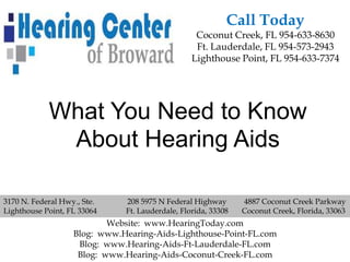 Call Today
                                                  Coconut Creek, FL 954-633-8630
                                                  Ft. Lauderdale, FL 954-573-2943
                                                 Lighthouse Point, FL 954-633-7374




            What You Need to Know
             About Hearing Aids

3170 N. Federal Hwy., Ste.    208 5975 N Federal Highway       4887 Coconut Creek Parkway
Lighthouse Point, FL 33064    Ft. Lauderdale, Florida, 33308   Coconut Creek, Florida, 33063
                           Website: www.HearingToday.com
                   Blog: www.Hearing-Aids-Lighthouse-Point-FL.com
                    Blog: www.Hearing-Aids-Ft-Lauderdale-FL.com
                    Blog: www.Hearing-Aids-Coconut-Creek-FL.com
 