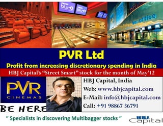 PVR Ltd
Profit from increasing discretionary spending in India
 HBJ Capital’s “Street Smart” stock for the month of May’12
                                HBJ Capital, India
                                Web: www.hbjcapital.com
                                E-Mail: info@hbjcapital.com
                                Call: +91 98867 36791
“ Specialists in discovering Multibagger stocks “
 