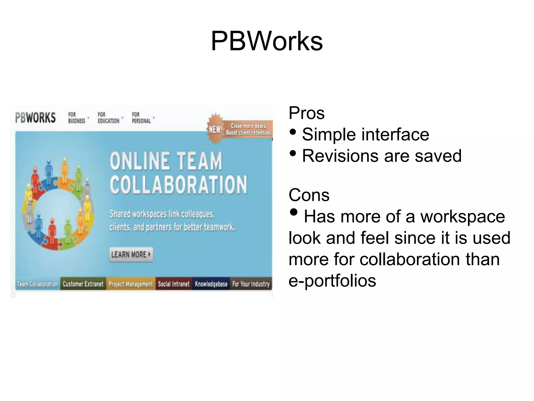 PBWorks

    Pros
    • Simple interface
    • Revisions are saved
    Cons
    • Has more of a workspace
    look and feel since it is used
    more for collaboration than
    e-portfolios
 