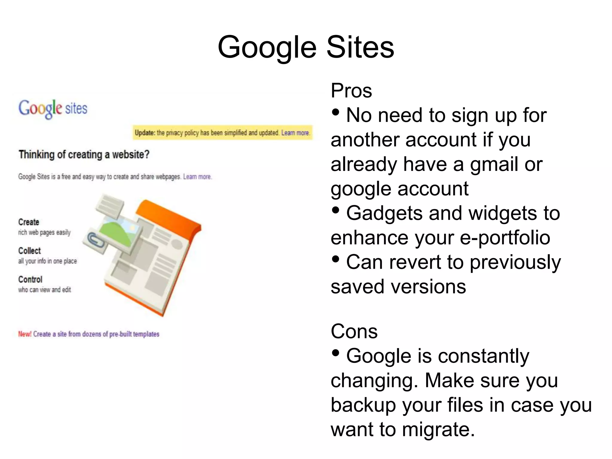 Google Sites
       Pros
       • No need to sign up for
       another account if you
       already have a gmail or
       google account
       • Gadgets and widgets to
       enhance your e-portfolio
       • Can revert to previously
       saved versions

       Cons
       • Google is constantly
       changing. Make sure you
       backup your files in case you
       want to migrate.
 