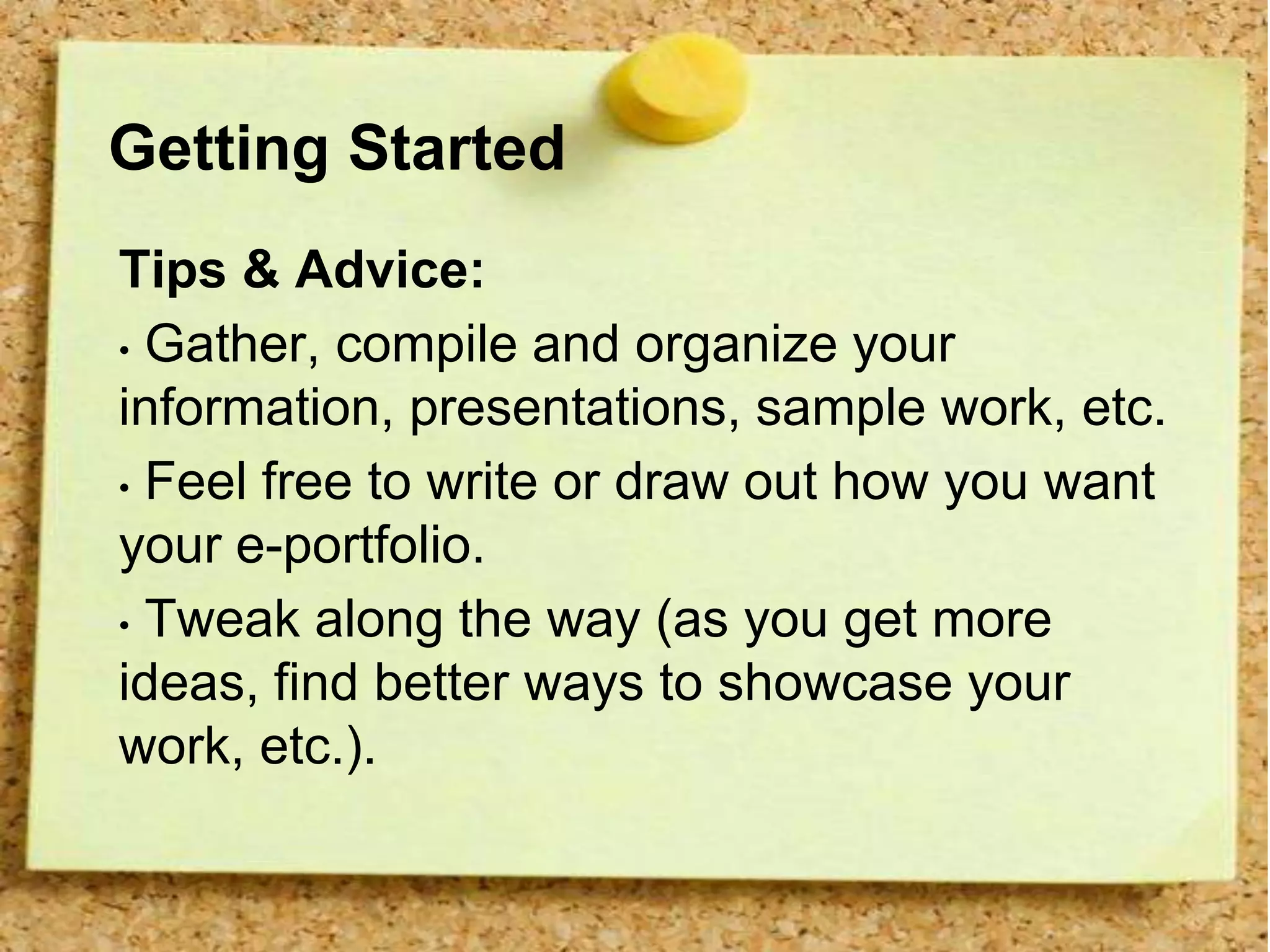 Getting Started
Tips & Advice:
• Gather, compile and organize your
information, presentations, sample work, etc.
• Feel free to write or draw out how you want
your e-portfolio.
• Tweak along the way (as you get more
ideas, find better ways to showcase your
work, etc.).
 