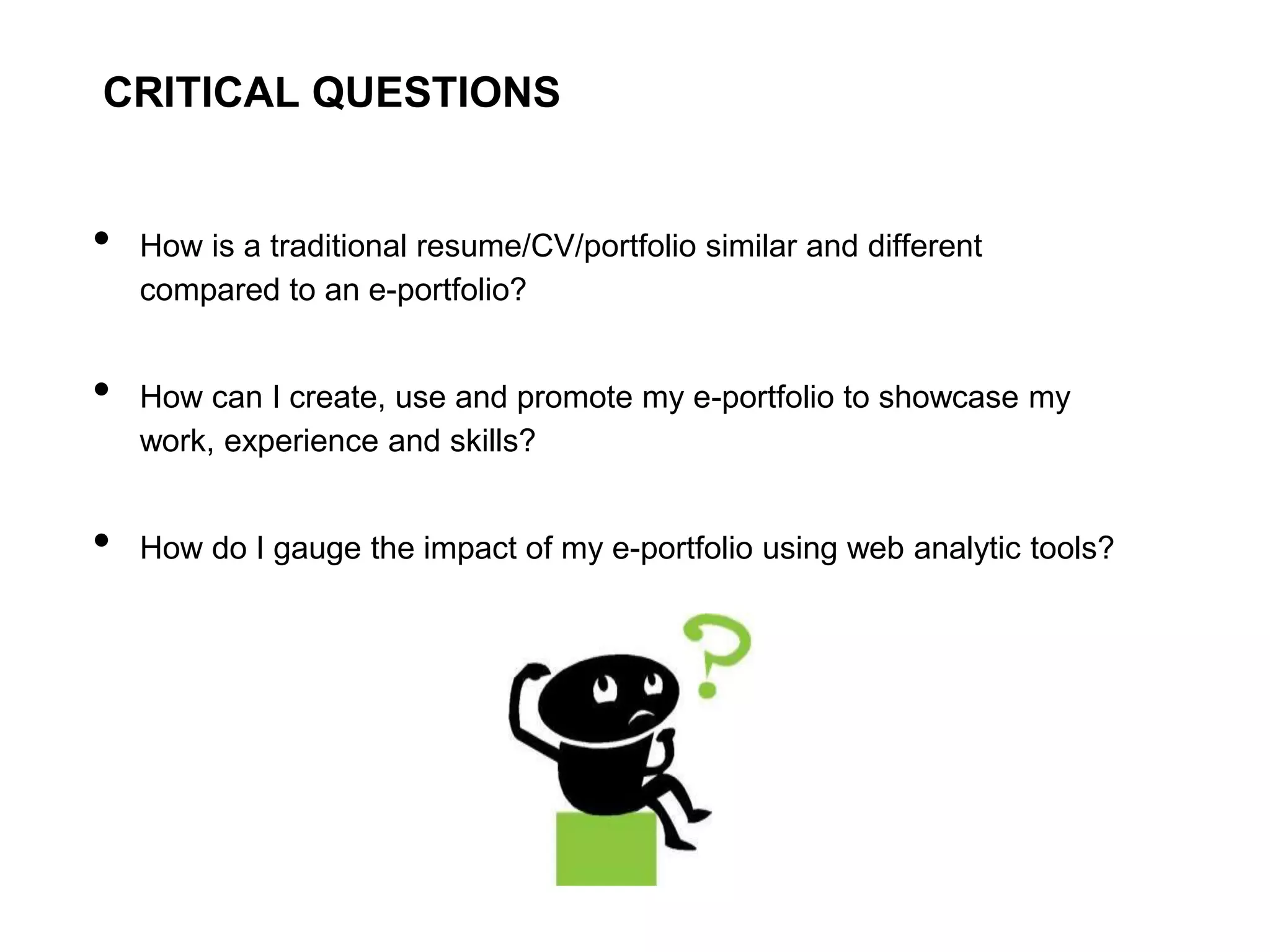 CRITICAL QUESTIONS


•   How is a traditional resume/CV/portfolio similar and different
    compared to an e-portfolio?


•   How can I create, use and promote my e-portfolio to showcase my
    work, experience and skills?


•   How do I gauge the impact of my e-portfolio using web analytic tools?
 