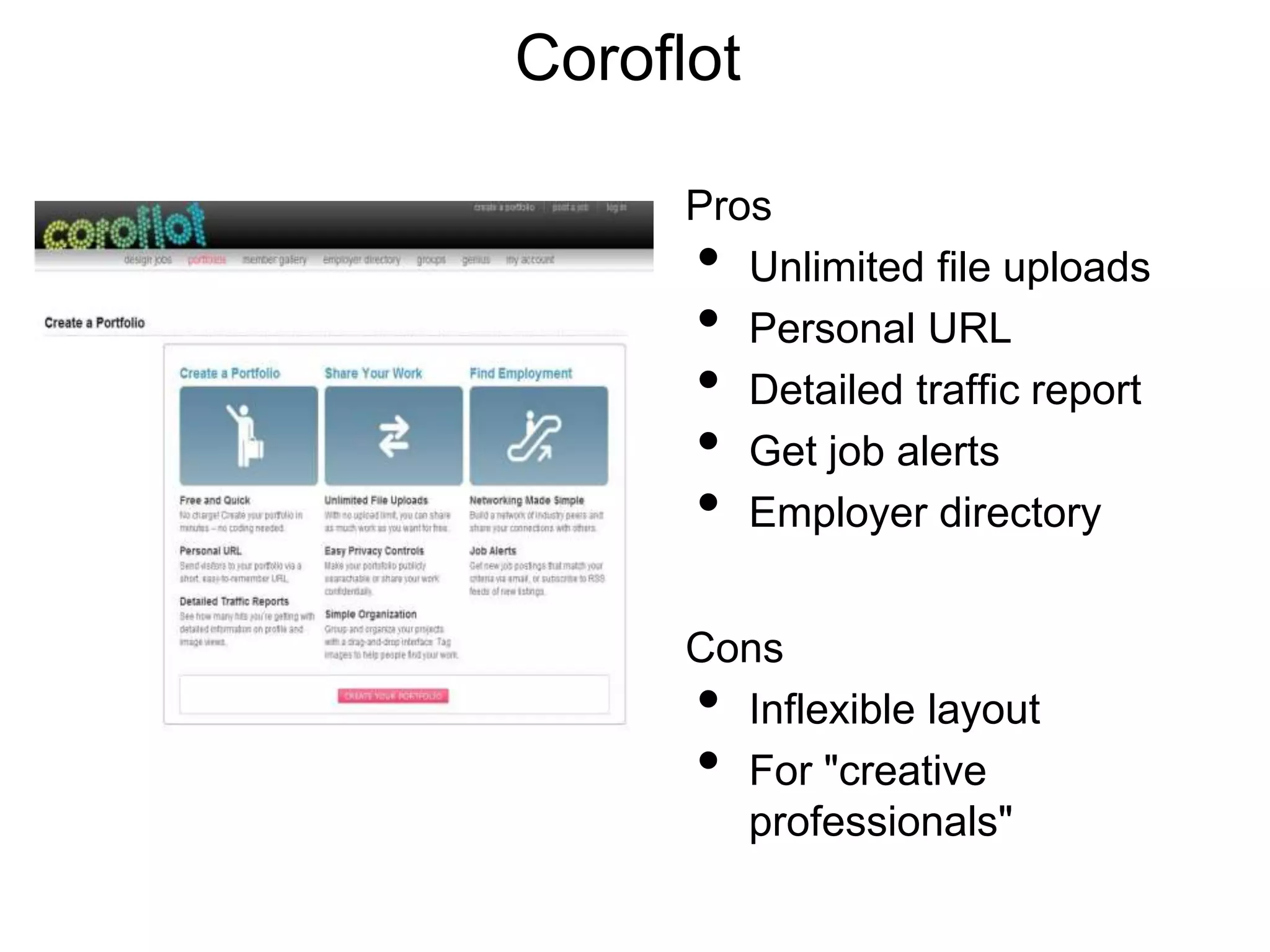 Coroflot

      Pros
      •  Unlimited file uploads
      •  Personal URL
      •  Detailed traffic report
      •  Get job alerts
      •  Employer directory


      Cons
      • Inflexible layout
      • For "creative
        professionals"
 