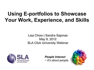 Using E-portfolios to Showcase
Your Work, Experience, and Skills

        Lisa Chow | Sandra Sajonas
                May 9, 2012
        SLA Click University Webinar



                   People Interact
                   ~ It's about people.
 