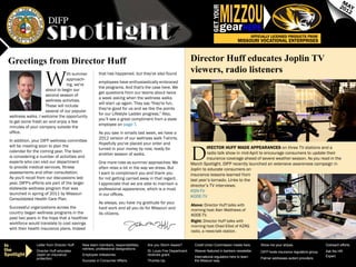 MIZZOU
                                                                                                                                                                                                                   M
                                                                                                                                                                                                                  20 AY




                                                                                                                               GET YOUR
                                                                                                                                                                                                                    12


                                                                                                                                      gear           HERE
                                                                                                                                                            OFFICIALLY LICENSED PRODUCTS FROM
                                                                                                                                                 MISSOURI VOCATIONAL ENTERPRISES



 Greetings from Director Huff                                                                                    Director Huff educates Joplin TV
                                                                                                                 viewers, radio listeners
                       W
                                 ith summer             that has happened, but they've also found
                                 approach-
                                                        employees have enthusiastically embraced
                                 ing, we're
                                                        the programs. And that's the case here. We
                     about to begin our
                                                        get questions from our teams about twice
                     second season of
                                                        a week asking when the wellness walks
                     wellness activities.
                                                        will start up again. They say "they're fun,
                     These will include
                                                        they're good for us and we like the points
                     several of our popular
                                                        for our Lifestyle Ladder progress." Also,
  wellness walks. I welcome the opportunity
                                                        you’ll see a great compliment from a state
  to get some fresh air and enjoy a few
                                                        employee on page 7.
  minutes of your company outside the
  office.                                               As you saw in emails last week, we have a
                                                        2012 version of our wellness walk T-shirts.
  In addition, your DIFP wellness committee
                                                        Hopefully you've placed your order and


                                                                                                                 D
  will be meeting soon to plan the                                                                                        irector Huff made appearances on three TV stations and a
                                                        turned in your money by now, ready for
  calendar for the coming year. The team                                                                                  radio talk show in mid-April to encourage consumers to update their
                                                        another season of walks.
  is considering a number of activities and                                                                               insurance coverage ahead of severe weather season. As you read in the
  experts who can visit our department                  One more note as summer approaches: We                   March Spotlight, DIFP recently launched an extensive awareness campaign in
  to provide medical services, fitness                  often relax a bit in the way we dress. But               Joplin to educate consumers on
  assessments and other consultation.                   I want to compliment you and thank you                   insurance lessons learned from
  As you'll recall from our discussions last            for not getting carried away in that regard.             last year’s tornado. Links to the
  year, DIFP's efforts are part of the larger           I appreciate that we are able to maintain a              director’s TV interviews:
  statewide wellness program that was                   professional appearance, which is a must                 KSN-TV
  launched in spring of 2011 by Missouri                in our offices.                                          KODE-TV
  Consolidated Health Care Plan.
                                                        As always, you have my gratitude for your
                                                                                                                 Above: Director Huff talks with
  Successful organizations across the                   hard work and all you do for Missouri and                morning host Alan Matthews of
  country began wellness programs in the                its citizens.                                            KODE-TV.
  past two years in the hope that a healthier
                                                                                                                 Right: Director Huff talks with
  workforce would translate to cost savings
                                                                                                                 morning host Chad Elliot of KZRG
  with their health insurance plans. Indeed
                                                                                                                 radio, a news-talk station.


In               Letter from Director Huff.   New team members, responsibilities,    Are you Storm Aware?          Credit Union Commission meets here.          Show me your stripes.                    Outreach efforts.
the              Director Huff educates
                                              retirees, professional designations.
                                                                                     St. Louis Fire Department     Weaver featured in bankers newsletter.       DIFP hosts insurance regulators group.   Ask the HR
Spotlight        Joplin on insurance          Employee milestones.                   receives grant.
                                                                                                                   International regulators here to learn                                                Expert.
                 protection.                                                                                                                                    Palmer addresses autism providers.
                                              Success in Consumer Affairs.           Thumbs Up.                    the Missouri way.
 