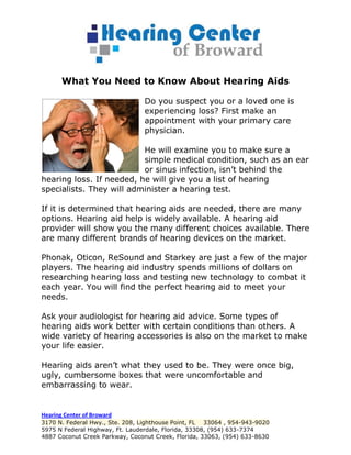 What You Need to Know About Hearing Aids

                                 Do you suspect you or a loved one is
                                 experiencing loss? First make an
                                 appointment with your primary care
                                 physician.

                          He will examine you to make sure a
                          simple medical condition, such as an ear
                          or sinus infection, isn’t behind the
hearing loss. If needed, he will give you a list of hearing
specialists. They will administer a hearing test.

If it is determined that hearing aids are needed, there are many
options. Hearing aid help is widely available. A hearing aid
provider will show you the many different choices available. There
are many different brands of hearing devices on the market.

Phonak, Oticon, ReSound and Starkey are just a few of the major
players. The hearing aid industry spends millions of dollars on
researching hearing loss and testing new technology to combat it
each year. You will find the perfect hearing aid to meet your
needs.

Ask your audiologist for hearing aid advice. Some types of
hearing aids work better with certain conditions than others. A
wide variety of hearing accessories is also on the market to make
your life easier.

Hearing aids aren’t what they used to be. They were once big,
ugly, cumbersome boxes that were uncomfortable and
embarrassing to wear.


Hearing Center of Broward
3170 N. Federal Hwy., Ste. 208, Lighthouse Point, FL 33064 , 954-943-9020
5975 N Federal Highway, Ft. Lauderdale, Florida, 33308, (954) 633-7374
4887 Coconut Creek Parkway, Coconut Creek, Florida, 33063, (954) 633-8630
 