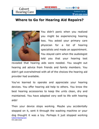 Where to Go for Hearing Aid Repairs?


                          You didn't panic when you realized
                          you might be experiencing hearing
                          loss. You asked your primary care
                          physician    for    a   list    of   hearing
                          specialists and made an appointment.
                          You stayed calm when the audiologist
                          told   you   that   your       hearing   test
revealed that hearing aids were needed. You sought out
hearing aid advice from friends and family members. You
didn't get overwhelmed with all of the choices the hearing aid
provider had available.

You've learned to operate and appreciate your hearing
devices. You offer hearing aid help to others. You know the
best hearing accessories to keep the units clean, dry and
maintained. You have adapted very well to life with hearing
aids!

Then your device stops working. Maybe you accidentally
stepped on it, sent it through the washing machine or your
dog thought it was a toy. Perhaps it just stopped working
Calvert Hearing Care
972-200-3339
 