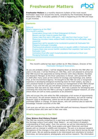 Freshwater Matters
Editorial
This month’s editorial has been written by Dr Mike Dobson, Director of the
Freshwater Biological Association,
As you are probably aware, I will be stepping down as Director the FBA after six
years in the post. I will be finishing on 15th May, and I am pleased to announce
that FBA Council has appointed as Acting Director John Davy-Bowker, Facilities
and Research Manager at the River Laboratory in Dorset. John joined the FBA
in 2009 after many years at the Centre for Ecology and Hydrology and, before
that, at the Environment Agency. He brought to the FBA not only a recognised
expertise in developing biological monitoring tools for fresh waters, but also a
very practical hands-on approach to sorting out management of the FBA’s Dorset
estate: if you visit the site you will almost certainly see brickwork, lighting or
carpentry that was done by John himself. John has a passion for developing and
extending the niche that the FBA is carving in applied ecological research, an area
where there are still so many questions to be answered.
John will occupy this role while the FBA undergoes a full review of requirements
for the future. He will remain based at the River Laboratory, but will be making
frequent visits to Windermere, where he will be ably assisted by the newly
promoted Officer in Charge, Dr Karen Rouen, who will continue also to lead the
Knowledge Transfer activities of the FBA.
I am sure you will join me and the other FBA staff and Honorary Research Fellows
in wishing Karen and John well in their new roles.
What’s happening at the FBA?
Clear Waters Oral History Project
The FBA has recently embarked on a year-long oral history project funded by
the Heritage Lottery Fund called ‘Clear Waters – an oral history of people’s
understanding of fresh water’. Over the summer we will be interviewing former
staff and members of the FBA, local anglers and sport fishermen and local
people with an interest in wildlife and recreation. The aim is to discover people’s
perceptions of the changes in the water bodies of the Lake District during the last
50-60 years. We are seeking people to be interviewed and volunteers to conduct
interviews, do transcriptions, photography and archive research. The information
May 2013
Freshwater Matters is a monthly electronic bulletin of the most recent
freshwater news from around the world, compiled by the Freshwater Biological
Association (FBA). It includes updates of what is happening at the FBA and ways
to get involved.
Contents
Editorial
What’s happening at the FBA?
This month’s articles
Conservation Group Lists 10 Most Endangered US Rivers
Beavers use their noses to assess their foes
Cranes make first nest in 400 years... with help from their human ‘mum’
Measuring microbes makes wetland health monitoring more affordable, says
researcher
Researchers call for parasite to be monitored to protect UK freshwater fish
Philippine Freshwater Crocodiles
Pharmaceutical pollution wreaking havoc on aquatic wildlife in freshwater streams
Invasive Asian carp survive harsher conditions than expected: bad news for
freshwater rivers
Contractors fined after pearl mussel population destroyed on River Lyon
Managing freshwater wisely
 