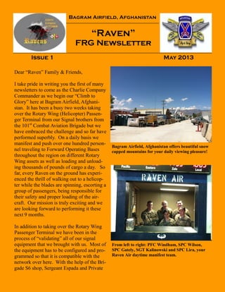 Bagram Airfield, Afghanistan
“Raven”
FRG Newsletter
Issue 1 May 2013
Bagram Airfield, Afghanistan offers beautiful snow
capped mountains for your daily viewing pleasure!
From left to right: PFC Windham, SPC Wilson,
SPC Gately, SGT Kalinowski and SPC Lira, your
Raven Air daytime manifest team.
Dear “Raven” Family & Friends,
I take pride in writing you the first of many
newsletters to come as the Charlie Company
Commander as we begin our “Climb to
Glory” here at Bagram Airfield, Afghani-
stan. It has been a busy two weeks taking
over the Rotary Wing (Helicopter) Passen-
ger Terminal from our Signal brothers from
the 101st
Combat Aviation Brigade but we
have embraced the challenge and so far have
performed superbly. On a daily basis we
manifest and push over one hundred person-
nel traveling to Forward Operating Bases
throughout the region on different Rotary
Wing assets as well as loading and unload-
ing thousands of pounds of cargo a day. So
far, every Raven on the ground has experi-
enced the thrill of walking out to a helicop-
ter while the blades are spinning, escorting a
group of passengers, being responsible for
their safety and proper loading of the air-
craft. Our mission is truly exciting and we
are looking forward to performing it these
next 9 months.
In addition to taking over the Rotary Wing
Passenger Terminal we have been in the
process of “validating” all of our signal
equipment that we brought with us. Most of
the equipment has to be configured and pro-
grammed so that it is compatible with the
network over here. With the help of the Bri-
gade S6 shop, Sergeant Espada and Private
 