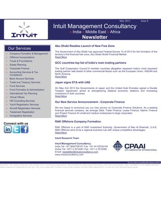 May 2013 Issue 8
Intuit Management Consultancy
» India » Middle East » Africa
Newsletter
Our Services
» Company Formation & Management
» Offshore Incorporations
» Trusts & Foundations
» Estate Planning
» Corporate Finance
» Accounting Services & Tax
Compliance
» Bank Account Services
» Trade and Treasury Services
» Fund Services
» Fund Formation & Administration
» International Tax Planning
» Virtual Offices
» HR Consulting Services
» Yacht Registration Services
» Aircraft Registration Services
» Trademark Registration
» Immigration Services
Connect with us
Abu Dhabi Readies Launch of New Free Zone
The Government of Abu Dhabi has approved Federal Decree 15 of 2013 for the formation of the
territory’s first financial free zone, Abu Dhabi World Financial Market.
Read More
GCC countries top list of India’s main trading partners
The Gulf Cooperation Council 6 member countries altogether represent India’s most important
trading partner well ahead of other commercial blocks such as the European Union, ASEAN and
North America.
Read More
Japan signs DTA with UAE
On May 2nd 2013 the Governments of Japan and the United Arab Emirates signed a Double
Taxation Agreement aimed at strengthening bilateral economic relations and increasing
investment in both countries.
Read More
Our New Service Announcement - Corporate Finance
We are happy to announce you our new service on Corporate Finance Solutions. As a leading
financial services company, we arrange Debt, Trade Finance, Lease Finance, Islamic Finance
and Project Finance for small and medium enterprises to large corporates.
Read More
RAK Offshore Company Formation
RAK Offshore is a part of RAK Investment Authority, Government of Ras Al Khaimah, U.A.E.
RAK Offshore aims to be a regional business hub with unique competitive advantages.
Read More
Intuit Research Team
Intuit Management Consultancy
India Tel: +91 9840708181 Fax: +91 44 42034149
Dubai Tel: +971 4 3518381 Fax: +971 4 3518385
Email: newsletter@intuitconsultancy.com
www.intuitconsultancy.com
If you wish to unsubscribe please email us
Disclaimer: The content of this news alert should not be constructed as legal opinion. This newsletter provides general information at the time of preparation. This is intended as a news update and Intuit
neither assumes nor responsible for any loss. This is not a spam mail. You have received this, because you have either requested for it or may be in our Network Partner group.
 