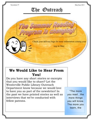 Newsletter 57                                                 May/June 2013



                   The Outreach




                    Check your delivery bags for more information coming your
                                          way in May.




  We Would Like to Hear From
             You!
Do you have any short stories or excerpts
that you would like to share? Let the
Westerville Public Library Outreach
Department know because we would love
to have you as part of the newsletter! In                 “The more
the past we have printed stories as well as             you read , the
interviews that we’ve conducted with                     more things
fellow patrons.                                         you will know.
                                                        The more you
                                                           learn, the
 