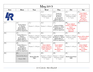 2013 Calendar – Men’s Baseball
May 2013
Sun Mon Tue Wed Thu Fri Sat
1 2 3 4
Practice 3 – 5:30 p.m.
(Inclement weather
5 – 7 p.m.)
Varsity @
Tecumseh
JV Home
vs. Tecumseh
4:00 & 6:00 p.m.
(2:00 bus departure)
Practice 3 – 5:30 p.m.
(Inclement weather
5 – 7 p.m.)
Game Added!
Varsity @ Wayne
Memorial
8:00 a.m. bus
departure
JV vs. Wayne
Memorial 10 a.m.
5 6 7 8 9 10 11
Varsity Home
vs. Skyline
JV @ Skyline
4:00 & 6:00 p.m.
(2:45 bus departure)
Practice 3 – 5:30 p.m. Practice 3 – 5:30 p.m.
Varsity @ Saline
JV Home vs. Saline
4:00 & 6:00 p.m.
(2:30 bus departure)
Game Added!
Varsity vs. Belleville
4 p.m.
JV @ Belleville
3 p.m. Bus
departure
12 13 14 15 16 17 18
Varsity Home vs.
Chelsea
JV @ Chelsea
4:00 & 6:00 p.m.
(2:30 bus departure)
Practice 3 – 5:30 p.m.
(Inclement weather
5 – 7 p.m.)
Practice 3 – 5:30 p.m.
(Inclement weather
5 – 7 p.m.)
Varsity @ Adrian
JV Home vs. Adrian
4:00 & 6:00 p.m.
(2:00 bus departure)
Practice 3 – 5:30 p.m.
(Inclement weather
5 – 7 p.m.)
Game will be added
if one becomes
available!!!
19 20 21 22 23 24 25
Varsity Home vs.
Ypsilanti
JV @ Ypsilanti
4:00 & 6:00 p.m.
(2:45 bus departure)
Practice 3 – 5:30 p.m.
Game Added!
Varsity @ Monroe
2:15 Bus Departure
JV vs. Monroe
4 p.m.
Game Added!
JV @ Milan
4 p.m.
Bus Departure
3 p.m.
Practice 3 – 5:30 p.m.
Game Added!
Varsity @ Milan
11 a.m.
Meet at Milan
10 a.m.
26 27 28 29 30 31
Memorial Day Recess
Practice TBD
District Playoffs
TBD
Practice 3 – 5:30 p.m.
(Inclement weather
5 – 7 p.m.)
Practice 3 – 5:30 p.m.
(Inclement weather
5 – 7 p.m.)
District Semi-Final
TBD
 