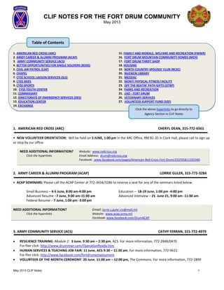 May 2013 CLIF Notes 1
CLIF NOTES FOR THE FORT DRUM COMMUNITY
May 2013
1. AMERICAN RED CROSS (ARC)
2. ARMY CAREER & ALUMNI PROGRAM (ACAP)
3. ARMY COMMUNITY SERVICE (ACS)
4. BETTER OPPORTUNITIES FOR SINGLE SOLDIERS (BOSS)
5. CIVIL AIR PATROL (CAP)
6. CHAPEL
7. CYSS SCHOOL LIAISON SERVICES (SLS)
8. CYSS SKIES
9. CYSS SPORTS
10. CYSS YOUTH CENTER
11. COMMISSARY
12. DIRECTORATE OF EMERGENCY SERVICES (DES)
13. EDUCATION CENTER
14. EXCHANGE
15. FAMILY AND MORALE, WELFARE AND RECREATION (FMWR)
16. FORT DRUM MOUNTAIN COMMUNITY HOMES (MCH)
17. FORT DRUM THRIFT SHOP
18. HOUSING
19. NORTH COUNTRY SPOUSES’ CLUB (NCSC)
20. McEWEN LIBRARY
21. MEDDAC
22. MONTI PHYSICAL FITNESS FACILITY
23. OFF THE BEATIN' PATH GIFTS (OTBP)
24. PARKS AND RECREATION
25. USO - FORT DRUM
26. VETERINARY SERVICES
27. VOLUNTEER SUPPORT FUND (VSF)
1. AMERICAN RED CROSS (ARC) CHERYL DEAN, 315-772-6561
• NEW VOLUNTEER ORIENTATION: Will be held on 5 JUNE, 1:00 pm in the ARC Office, RM B1-35 in Clark Hall, please call to sign up
or stop by our office.
NEED ADDITIONAL INFORMATION? Website: www.redcross.org
Click the hyperlinks Email Address: drum@redcross.org
Facebook: www.facebook.com/pages/American-Red-Cross-Fort-Drum/253705811335340
2. ARMY CAREER & ALUMNI PROGRAM (ACAP) LORRIE GULER, 315-772-3284
• ACAP SEMINARS: Please call the ACAP Center at 772-3434/3286 to reserve a seat for any of the seminars listed below:
Small Business – 4-5 June, 8:00 am-4:00 pm
Advanced Resume –7 June, 9:00 am-11:00 am
Federal Resume – 7 June, 1:00 pm -3:00 pm
Education – 18-19 June, 1:00 pm -4:00 pm
Advanced Interview – 21 June 21, 9:00 am -11:00 am
NEED ADDITIONAL INFORMATION? Email: lorrie.s.guler.civ@mail.mil
Click the hyperlinks Website: www.acap.army.mil
Facebook: www.facebook.com/DrumACAP
3. ARMY COMMUNITY SERVICE (ACS) CATHY FERRAN, 315-772-4979
 RESILIENCE TRAINING: Module 2: 3 June, 9:30 am – 2:30 pm, ACS. For more information, 772-2848/0470
For flier click: http://www.drummwr.com/OperationReady.htm
 HUMAN SERVICES & TEACHING JOB FAIR: 11 June, ACS 9:30 – 11:30 am, For more information, 772-9611
For flier click: http://www.facebook.com/fortdrumemployment
 VOLUNTEER OF THE MONTH CEREMONY: 20 June, 11:00 am – 12:00 pm, The Commons. For more information, 772-2899
Click the above hyperlinks to go directly to
Agency Section in CLIF Notes
Section in CLIF Notes
Table of Contents
 