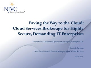 Paving theWay to the Cloud:
Cloud Services Brokerage for Highly
Secure, Demanding IT Enterprises
Presented to DatacenterDynamics ConvergedWashington DC
Kevin L. Jackson
Vice President and General Manager, NJVC Cloud Services
May 2, 2013
 