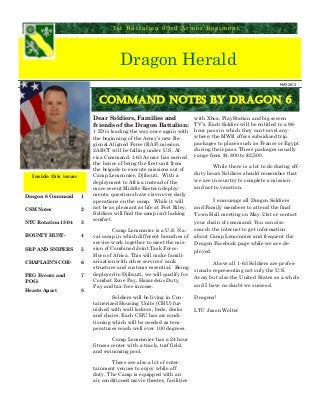 Dragon Herald
1st Battalion 63rd Armor Regiment
Dragon 6 Command 1
CSM Notes 2
NTC Rotation 13-04 3
BOUNTY HUNT- 4
SRP AND SNIPERS 5
CHAPLAIN’S COR- 6
FRG Events and
POCs
7
Hearts Apart 8
Inside this issue:
Dear Soldiers, Families and
friends of the Dragon Battalion:
1 ID is leading the way once again with
the beginning of the Army’s new Re-
gional Aligned Force (RAF) mission.
2ABCT will be falling under U.S. Af-
rica Command. 1-63 Armor has earned
the honor of being the first unit from
the brigade to execute missions out of
Camp Lemonnier, Djibouti. With a
deployment to Africa instead of the
more recent Middle Eastern deploy-
ments, questions have risen over daily
operations on the camp. While it will
not be as pleasant as life at Fort Riley,
Soldiers will find the camp isn’t lacking
comfort.
Camp Lemonnier is a U.S. Na-
val camp in which different branches of
service work together to meet the mis-
sion of Combined Joint Task Force-
Horn of Africa. This will make famili-
arization with other services’ rank
structure and customs essential. Being
deployed to Djibouti, we will qualify for
Combat Zone Pay, Hazardous Duty
Pay and tax-free income.
Soldiers will be living in Con-
tainerized Housing Units (CHU) fur-
nished with wall lockers, beds, desks
and chairs. Each CHU has air condi-
tioning which will be needed as tem-
peratures reach well over 100 degrees.
Camp Lemonnier has a 24 hour
fitness center with a track, turf field,
and swimming pool.
There are also a lot of enter-
tainment venues to enjoy while off
duty. The Camp is equipped with an
air conditioned movie theater, facilities
with Xbox, PlayStation and big screen
TV’s. Each Soldier will be entitled to a 96-
hour pass in which they can travel any-
where; the MWR offers subsidized trip
packages to places such as France or Egypt
during their pass. These packages usually
range from $1,800 to $2,500.
While there is a lot to do during off-
duty hours Soldiers should remember that
we are in country to complete a mission
and not to vacation.
I encourage all Dragon Soldiers
and Family members to attend the final
Town Hall meeting on May 21st or contact
your chain of command. You can also
search the internet to get information
about Camp Lemonnier and frequent the
Dragon Facebook page while we are de-
ployed.
Above all 1-63 Soldiers are profes-
sionals representing not only the U.S.
Army but also the United States as a whole
and I have no doubt we succeed.
Dragons!
LTC Jason Wolter
Command Notes by Dragon 6
MAY 2013
 