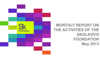 MONTHLY REPORT ON 
THE ACTIVITIES OF THE 
SKOLKOVO 
FOUNDATION 
May 2013 
 