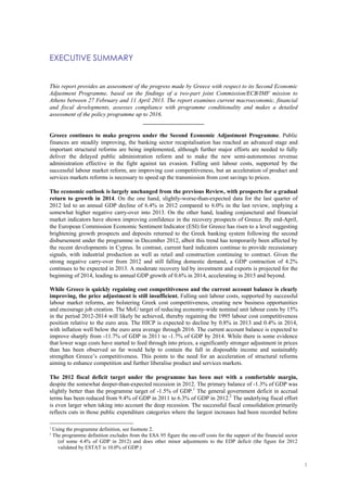 EXECUTIVE SUMMARY
1
EXECUTIVE SUMMARY
This report provides an assessment of the progress made by Greece with respect to its Second Economic
Adjustment Programme, based on the findings of a two-part joint Commission/ECB/IMF mission to
Athens between 27 February and 11 April 2013. The report examines current macroeconomic, financial
and fiscal developments, assesses compliance with programme conditionality and makes a detailed
assessment of the policy programme up to 2016.
_____________________
Greece continues to make progress under the Second Economic Adjustment Programme. Public
finances are steadily improving, the banking sector recapitalisation has reached an advanced stage and
important structural reforms are being implemented, although further major efforts are needed to fully
deliver the delayed public administration reform and to make the new semi-autonomous revenue
administration effective in the fight against tax evasion. Falling unit labour costs, supported by the
successful labour market reform, are improving cost competitiveness, but an acceleration of product and
services markets reforms is necessary to speed up the transmission from cost savings to prices.
The economic outlook is largely unchanged from the previous Review, with prospects for a gradual
return to growth in 2014. On the one hand, slightly-worse-than-expected data for the last quarter of
2012 led to an annual GDP decline of 6.4% in 2012 compared to 6.0% in the last review, implying a
somewhat higher negative carry-over into 2013. On the other hand, leading conjunctural and financial
market indicators have shown improving confidence in the recovery prospects of Greece. By end-April,
the European Commission Economic Sentiment Indicator (ESI) for Greece has risen to a level suggesting
brightening growth prospects and deposits returned to the Greek banking system following the second
disbursement under the programme in December 2012, albeit this trend has temporarily been affected by
the recent developments in Cyprus. In contrast, current hard indicators continue to provide recessionary
signals, with industrial production as well as retail and construction continuing to contract. Given the
strong negative carry-over from 2012 and still falling domestic demand, a GDP contraction of 4.2%
continues to be expected in 2013. A moderate recovery led by investment and exports is projected for the
beginning of 2014, leading to annual GDP growth of 0.6% in 2014, accelerating in 2015 and beyond.
While Greece is quickly regaining cost competitiveness and the current account balance is clearly
improving, the price adjustment is still insufficient. Falling unit labour costs, supported by successful
labour market reforms, are bolstering Greek cost competitiveness, creating new business opportunities
and encourage job creation. The MoU target of reducing economy-wide nominal unit labour costs by 15%
in the period 2012-2014 will likely be achieved, thereby regaining the 1995 labour cost competitiveness
position relative to the euro area. The HICP is expected to decline by 0.8% in 2013 and 0.4% in 2014,
with inflation well below the euro area average through 2016. The current account balance is expected to
improve sharply from -11.7% of GDP in 2011 to -1.7% of GDP by 2014. While there is some evidence
that lower wage costs have started to feed through into prices, a significantly stronger adjustment in prices
than has been observed so far would help to contain the fall in disposable income and sustainably
strengthen Greece’s competitiveness. This points to the need for an acceleration of structural reforms
aiming to enhance competition and further liberalise product and services markets.
The 2012 fiscal deficit target under the programme has been met with a comfortable margin,
despite the somewhat deeper-than-expected recession in 2012. The primary balance of -1.3% of GDP was
slightly better than the programme target of -1.5% of GDP.1
The general government deficit in accrual
terms has been reduced from 9.4% of GDP in 2011 to 6.3% of GDP in 2012.2
The underlying fiscal effort
is even larger when taking into account the deep recession. The successful fiscal consolidation primarily
reflects cuts in those public expenditure categories where the largest increases had been recorded before
1
Using the programme definition, see footnote 2.
2
The programme definition excludes from the ESA 95 figure the one-off costs for the support of the financial sector
(of some 4.4% of GDP in 2012) and does other minor adjustments to the EDP deficit (the figure for 2012
validated by ESTAT is 10.0% of GDP.)
 