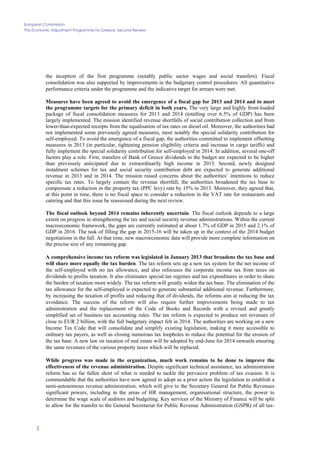 European Commission
The Economic Adjustment Programme for Greece. Second Review
2
the inception of the first programme (notably public sector wages and social transfers). Fiscal
consolidation was also supported by improvements in the budgetary control procedures. All quantitative
performance criteria under the programme and the indicative target for arrears were met.
Measures have been agreed to avoid the emergence of a fiscal gap for 2013 and 2014 and to meet
the programme targets for the primary deficit in both years. The very large and highly front-loaded
package of fiscal consolidation measures for 2013 and 2014 (totalling over 6.5% of GDP) has been
largely implemented. The mission identified revenue shortfalls of social contribution collection and from
lower-than-expected receipts from the equalisation of tax rates on diesel oil. Moreover, the authorities had
not implemented some previously agreed measures, most notably the special solidarity contribution for
self-employed. To avoid the emergence of a fiscal gap, the authorities committed to implement offsetting
measures in 2013 (in particular, tightening pension eligibility criteria and increase in cargo tariffs) and
fully implement the special solidarity contribution for self-employed in 2014. In addition, several one-off
factors play a role. First, transfers of Bank of Greece dividends to the budget are expected to be higher
than previously anticipated due to extraordinarily high income in 2013. Second, newly designed
instalment schemes for tax and social security contribution debt are expected to generate additional
revenue in 2013 and in 2014. The mission raised concerns about the authorities’ intentions to reduce
specific tax rates. To largely contain the revenue shortfall, the authorities broadened the tax base to
compensate a reduction in the property tax (PPC levy) rate by 15% in 2013. Moreover, they agreed that,
at this point in time, there is no fiscal space to consider a reduction in the VAT rate for restaurants and
catering and that this issue be reassessed during the next review.
The fiscal outlook beyond 2014 remains inherently uncertain. The fiscal outlook depends to a large
extent on progress in strengthening the tax and social security revenue administrations. Within the current
macroeconomic framework, the gaps are currently estimated at about 1.7% of GDP in 2015 and 2.1% of
GDP in 2016. The task of filling the gap in 2015-16 will be taken up in the context of the 2014 budget
negotiations in the fall. At that time, new macroeconomic data will provide more complete information on
the precise size of any remaining gap.
A comprehensive income tax reform was legislated in January 2013 that broadens the tax base and
will share more equally the tax burden. The tax reform sets up a new tax system for the net income of
the self-employed with no tax allowance, and also refocuses the corporate income tax from taxes on
dividends to profits taxation. It also eliminates special tax regimes and tax expenditures in order to share
the burden of taxation more widely. The tax reform will greatly widen the tax base. The elimination of the
tax allowance for the self-employed is expected to generate substantial additional revenue. Furthermore,
by increasing the taxation of profits and reducing that of dividends, the reforms aim at reducing the tax
avoidance. The success of the reform will also require further improvements being made to tax
administration and the replacement of the Code of Books and Records with a revised and greatly
simplified set of business tax accounting rules. The tax reform is expected to produce net revenues of
close to EUR 2 billion, with the full budgetary impact felt in 2014. The authorities are working on a new
Income Tax Code that will consolidate and simplify existing legislation, making it more accessible to
ordinary tax payers, as well as closing numerous tax loopholes to reduce the potential for the erosion of
the tax base. A new law on taxation of real estate will be adopted by end-June for 2014 onwards ensuring
the same revenues of the various property taxes which will be replaced.
While progress was made in the organization, much work remains to be done to improve the
effectiveness of the revenue administration. Despite significant technical assistance, tax administration
reform has so far fallen short of what is needed to tackle the pervasive problem of tax evasion. It is
commendable that the authorities have now agreed to adopt as a prior action the legislation to establish a
semi-autonomous revenue administration, which will give to the Secretary General for Public Revenues
significant powers, including in the areas of HR management, organisational structure, the power to
determine the wage scale of auditors and budgeting. Key services of the Ministry of Finance will be split
to allow for the transfer to the General Secretariat for Public Revenue Administration (GSPR) of all tax-
 